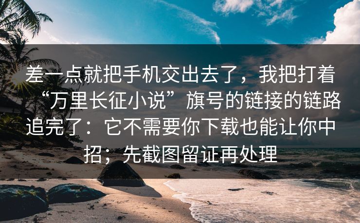 差一点就把手机交出去了，我把打着“万里长征小说”旗号的链接的链路追完了：它不需要你下载也能让你中招；先截图留证再处理