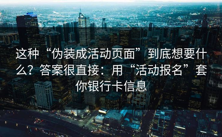 这种“伪装成活动页面”到底想要什么？答案很直接：用“活动报名”套你银行卡信息
