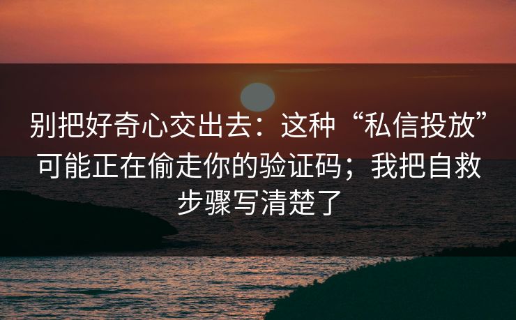 别把好奇心交出去：这种“私信投放”可能正在偷走你的验证码；我把自救步骤写清楚了